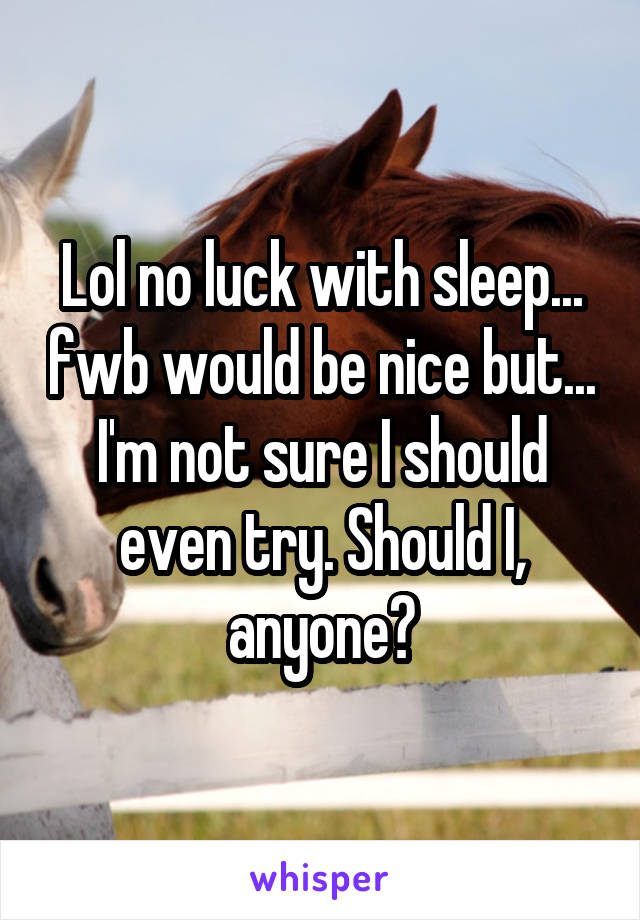 Lol no luck with sleep... fwb would be nice but... I'm not sure I should even try. Should I, anyone?