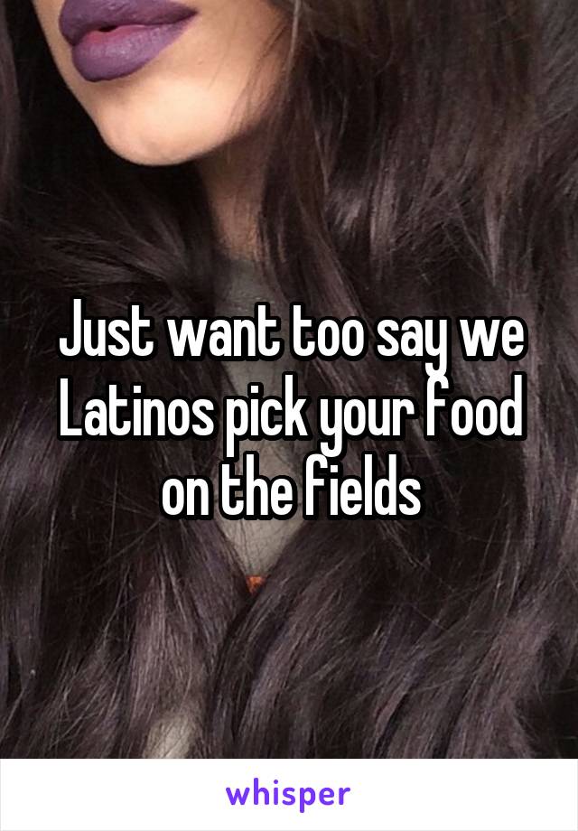 Just want too say we Latinos pick your food on the fields