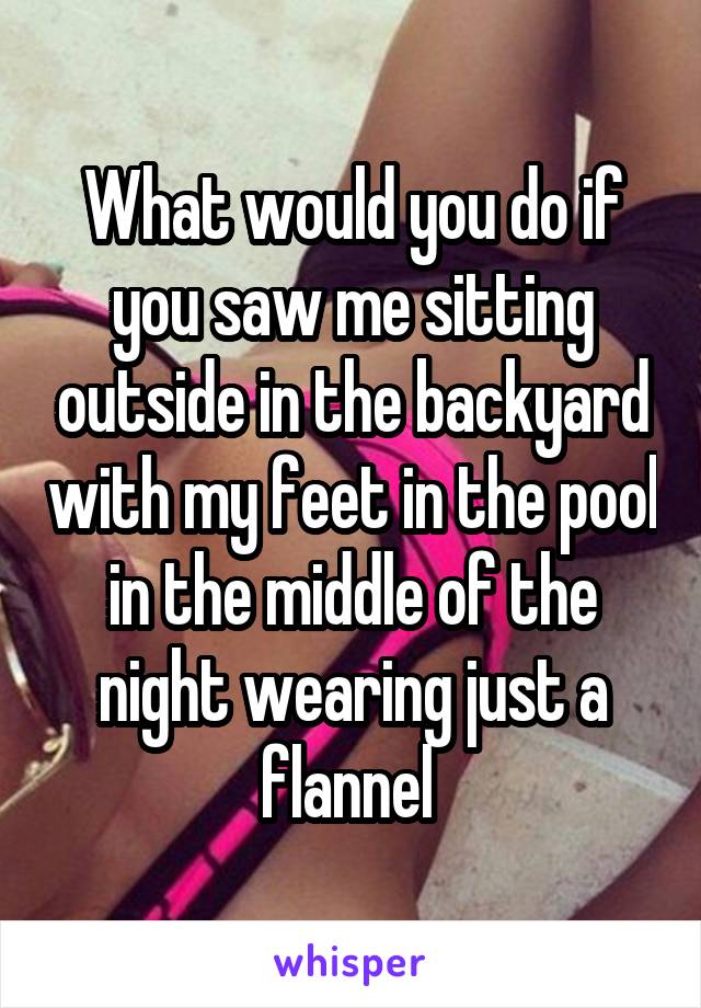 What would you do if you saw me sitting outside in the backyard with my feet in the pool in the middle of the night wearing just a flannel 