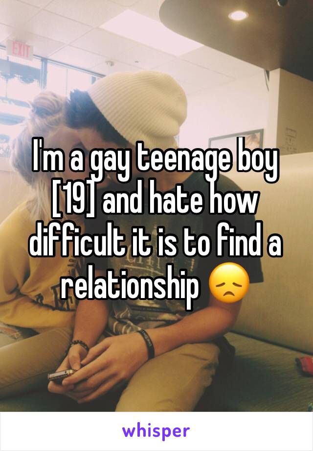 I'm a gay teenage boy [19] and hate how difficult it is to find a relationship 😞