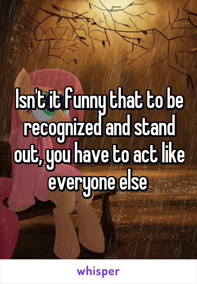 Isn't it funny that to be recognized and stand out, you have to act like everyone else 