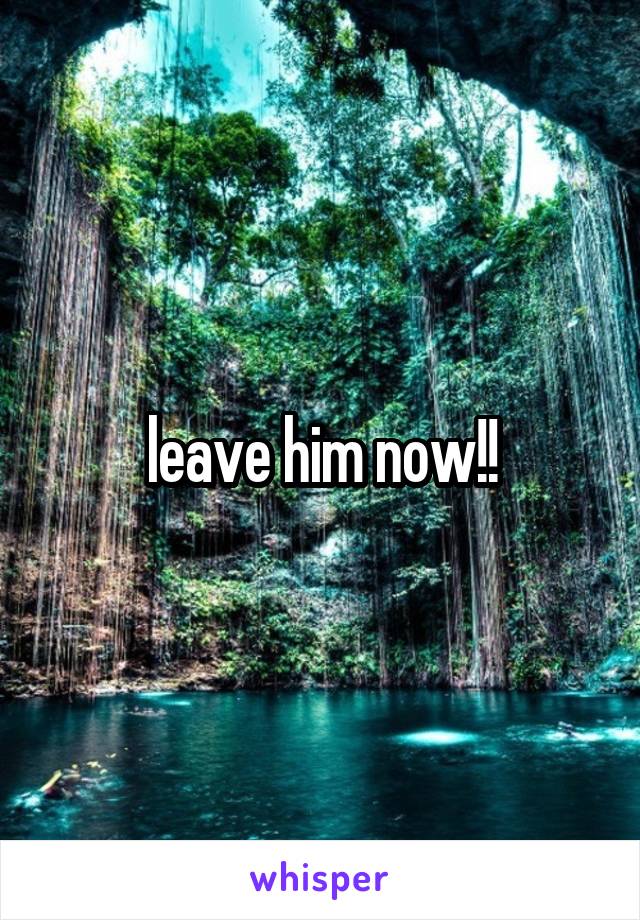 leave him now!!