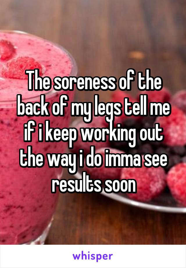 The soreness of the back of my legs tell me if i keep working out the way i do imma see results soon