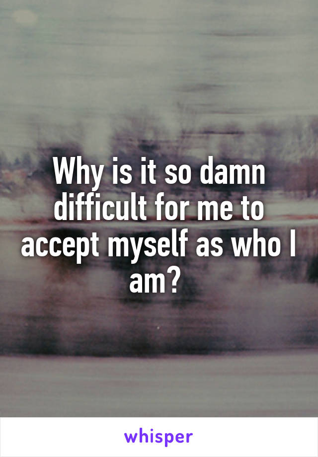 Why is it so damn difficult for me to accept myself as who I am? 