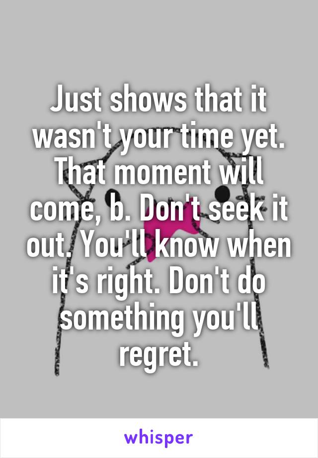 Just shows that it wasn't your time yet. That moment will come, b. Don't seek it out. You'll know when it's right. Don't do something you'll regret.