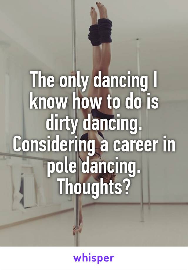 The only dancing I know how to do is dirty dancing. Considering a career in pole dancing. Thoughts?