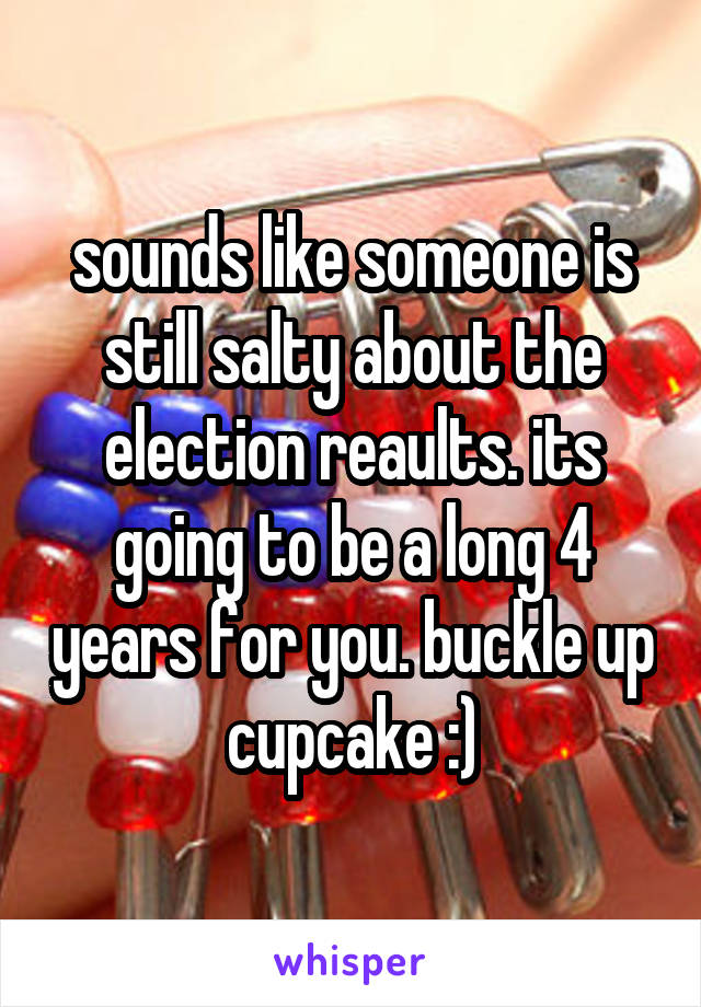 sounds like someone is still salty about the election reaults. its going to be a long 4 years for you. buckle up cupcake :)