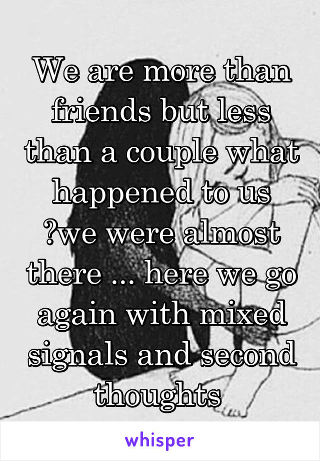 We are more than friends but less than a couple what happened to us ?we were almost there ... here we go again with mixed signals and second thoughts 