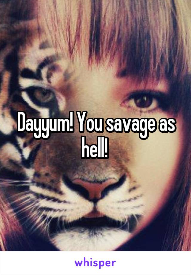 Dayyum! You savage as hell! 