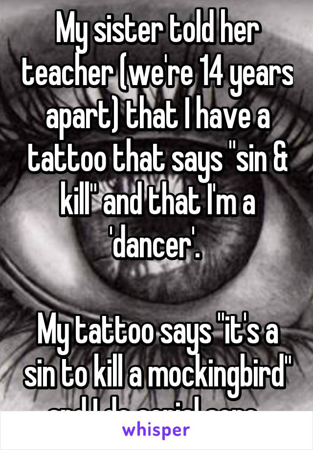 My sister told her teacher (we're 14 years apart) that I have a tattoo that says "sin & kill" and that I'm a 'dancer'. 

My tattoo says "it's a sin to kill a mockingbird" and I do aerial acro. 