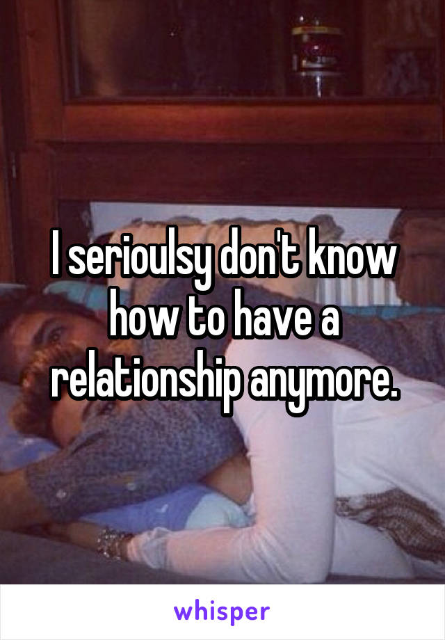 I serioulsy don't know how to have a relationship anymore.