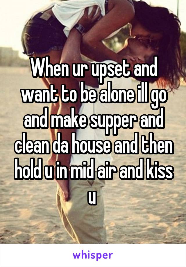 When ur upset and want to be alone ill go and make supper and clean da house and then hold u in mid air and kiss u 