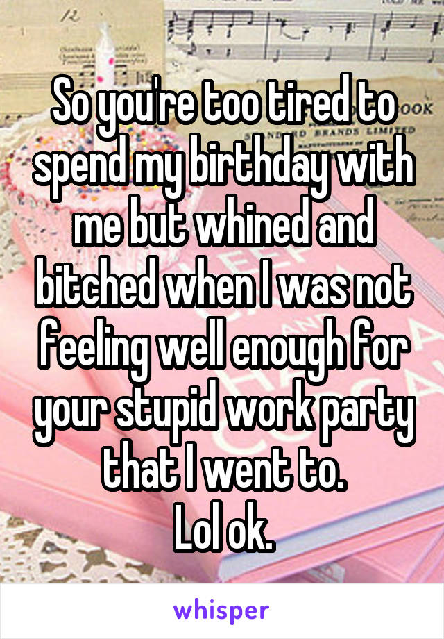 So you're too tired to spend my birthday with me but whined and bitched when I was not feeling well enough for your stupid work party that I went to.
Lol ok.