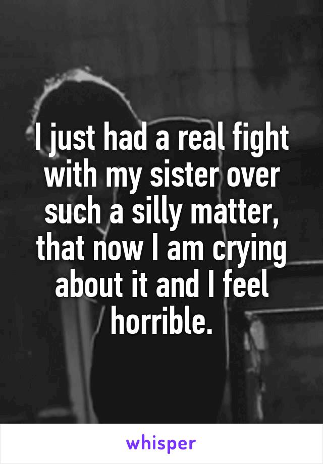I just had a real fight with my sister over such a silly matter, that now I am crying about it and I feel horrible.