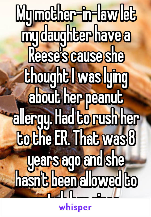 My mother-in-law let my daughter have a Reese's cause she thought I was lying about her peanut allergy. Had to rush her to the ER. That was 8 years ago and she hasn't been allowed to watch her since.