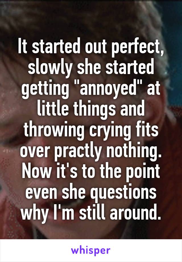 It started out perfect, slowly she started getting "annoyed" at little things and throwing crying fits over practly nothing. Now it's to the point even she questions why I'm still around.