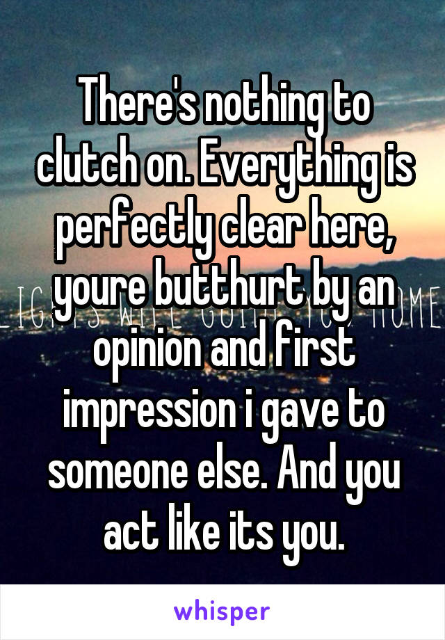 There's nothing to clutch on. Everything is perfectly clear here, youre butthurt by an opinion and first impression i gave to someone else. And you act like its you.