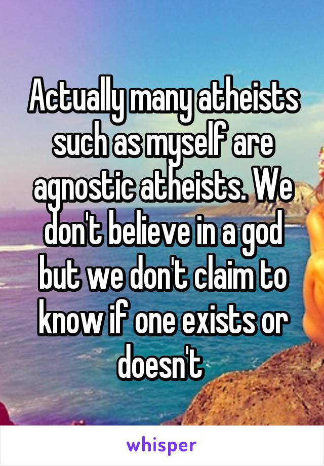 Actually many atheists such as myself are agnostic atheists. We don't believe in a god but we don't claim to know if one exists or doesn't 