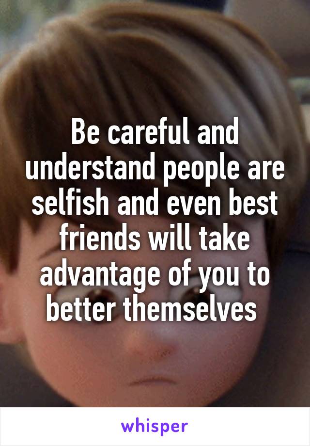 Be careful and understand people are selfish and even best friends will take advantage of you to better themselves 