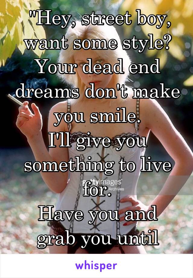  "Hey, street boy, want some style?
Your dead end dreams don't make you smile.
I'll give you something to live for.
Have you and grab you until you're sore..."