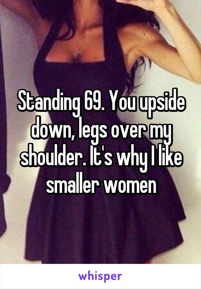 Standing 69. You upside down, legs over my shoulder. It's why I like smaller women