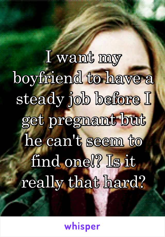 I want my boyfriend to have a steady job before I get pregnant but he can't seem to find one!? Is it really that hard?