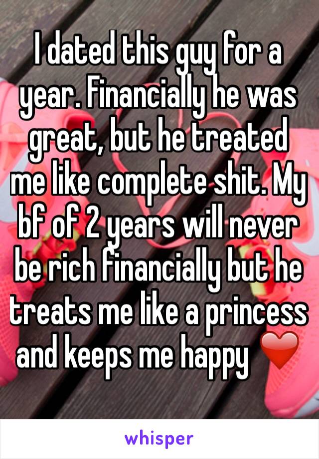 I dated this guy for a year. Financially he was great, but he treated me like complete shit. My bf of 2 years will never be rich financially but he treats me like a princess and keeps me happy ❤️  