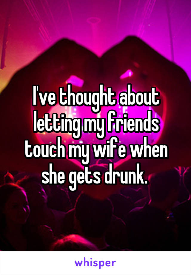 I've thought about letting my friends touch my wife when she gets drunk. 