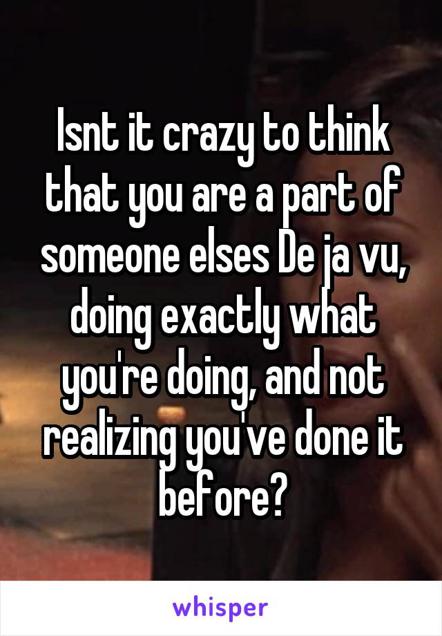 Isnt it crazy to think that you are a part of someone elses De ja vu, doing exactly what you're doing, and not realizing you've done it before?