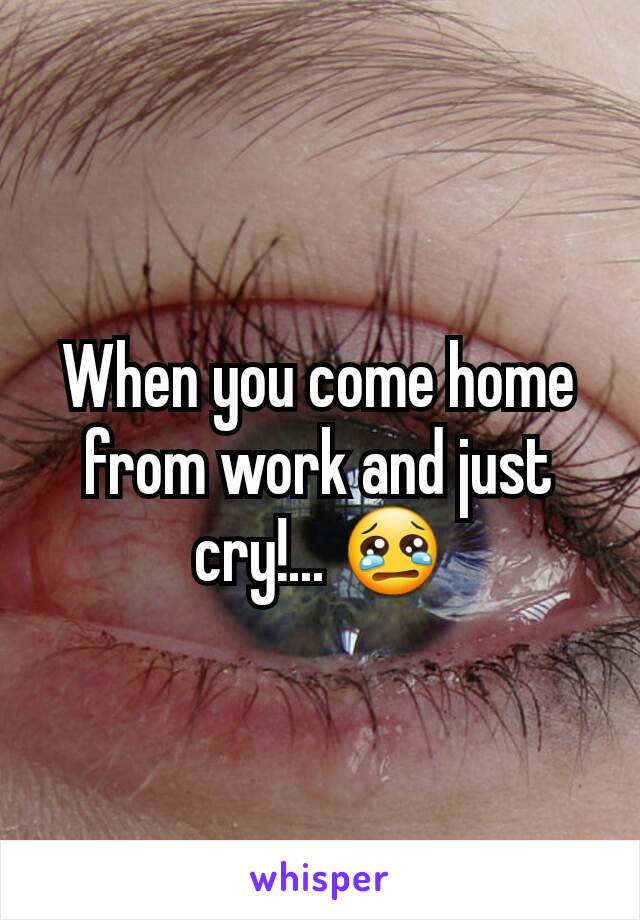 When you come home from work and just cry!... 😢