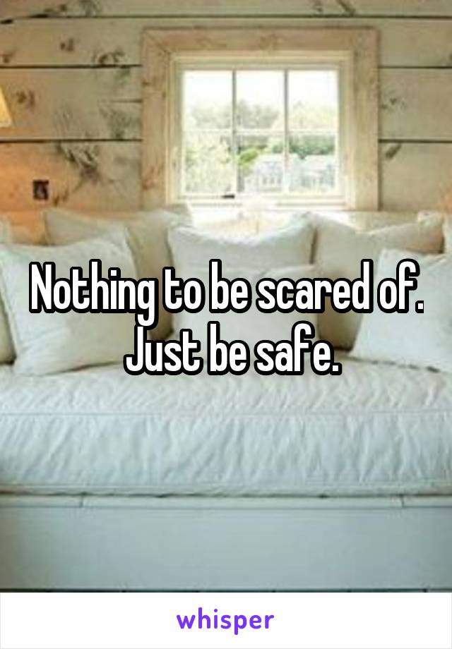 Nothing to be scared of.  Just be safe.