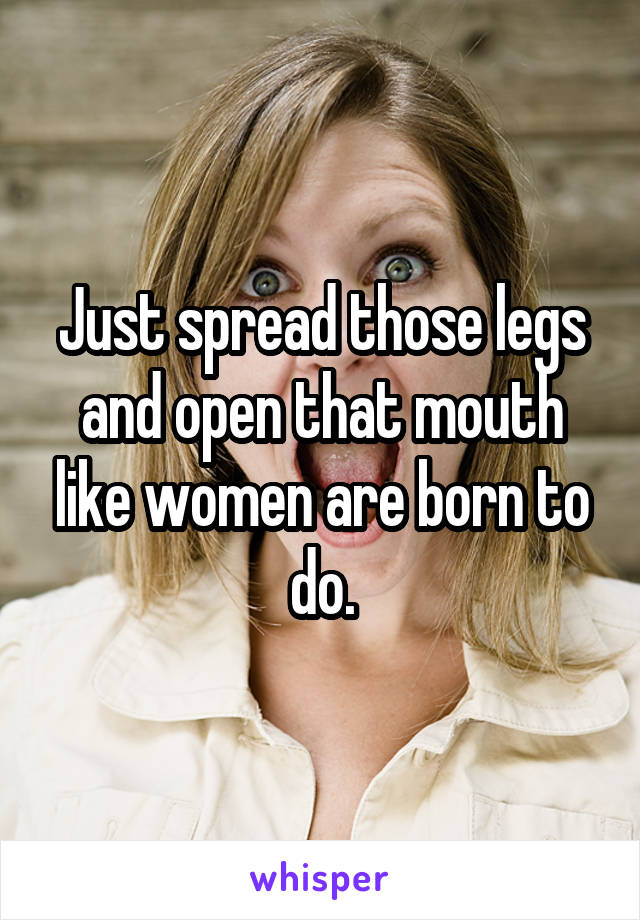 Just spread those legs and open that mouth like women are born to do.