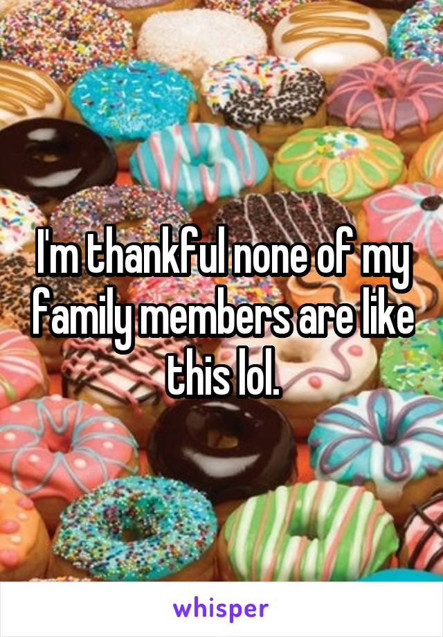 I'm thankful none of my family members are like this lol.