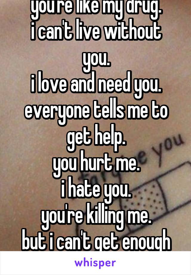 you're like my drug.
i can't live without you.
i love and need you.
everyone tells me to get help.
you hurt me.
i hate you.
you're killing me.
but i can't get enough of you.