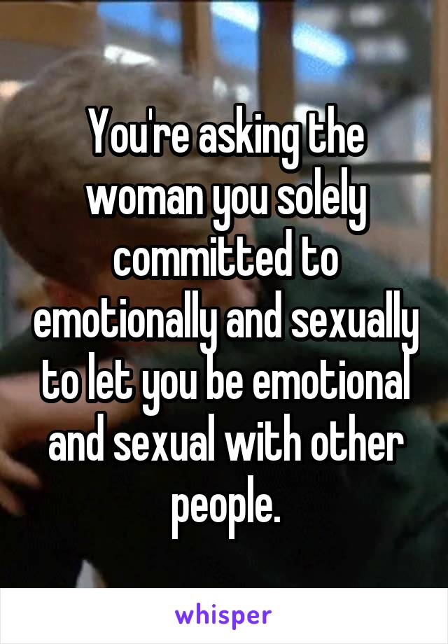 You're asking the woman you solely committed to emotionally and sexually to let you be emotional and sexual with other people.