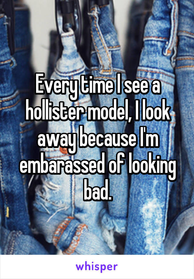 Every time I see a hollister model, I look away because I'm embarassed of looking bad.