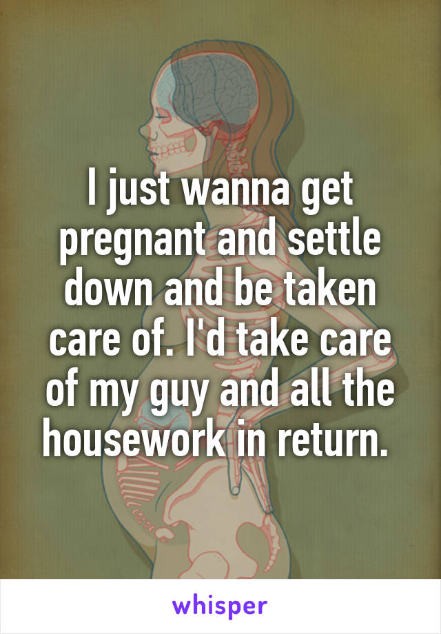 I just wanna get pregnant and settle down and be taken care of. I'd take care of my guy and all the housework in return. 