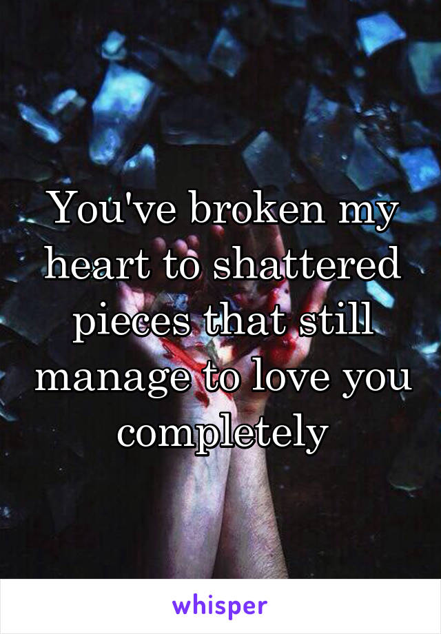 You've broken my heart to shattered pieces that still manage to love you completely