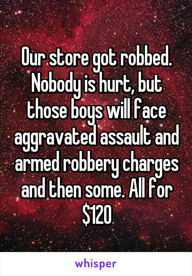 Our store got robbed. Nobody is hurt, but those boys will face aggravated assault and armed robbery charges and then some. All for $120