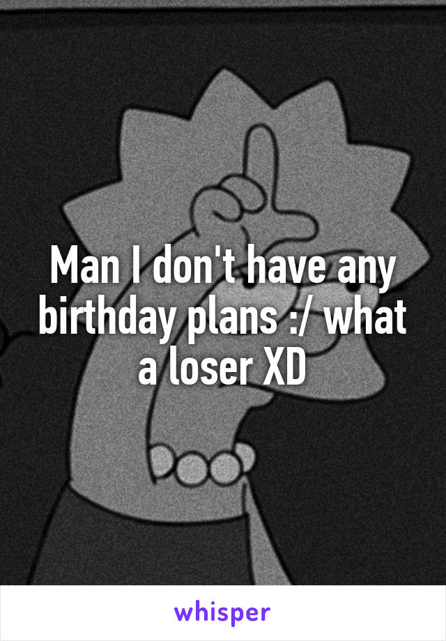 Man I don't have any birthday plans :/ what a loser XD