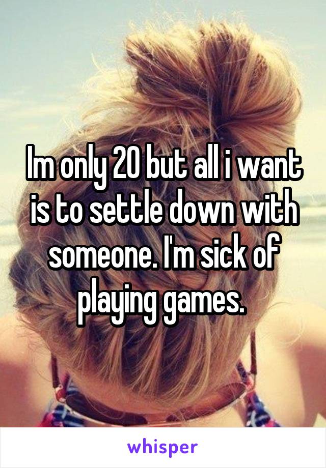 Im only 20 but all i want is to settle down with someone. I'm sick of playing games. 