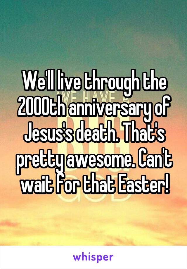 We'll live through the 2000th anniversary of Jesus's death. That's pretty awesome. Can't wait for that Easter!