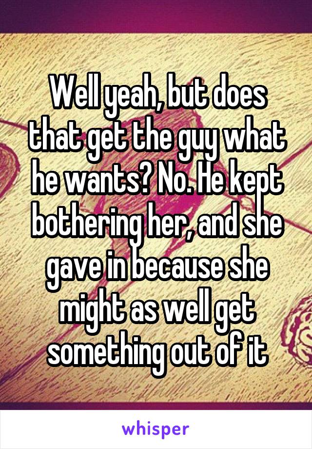 Well yeah, but does that get the guy what he wants? No. He kept bothering her, and she gave in because she might as well get something out of it