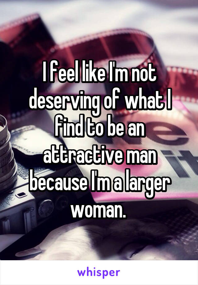 I feel like I'm not deserving of what I find to be an attractive man because I'm a larger woman. 