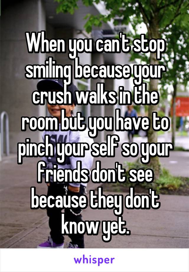 When you can't stop smiling because your crush walks in the room but you have to pinch your self so your friends don't see because they don't know yet.