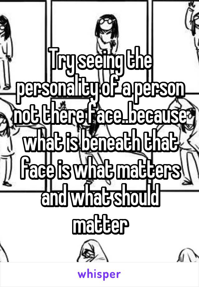 Try seeing the personality of a person not there face..because what is beneath that face is what matters and what should matter