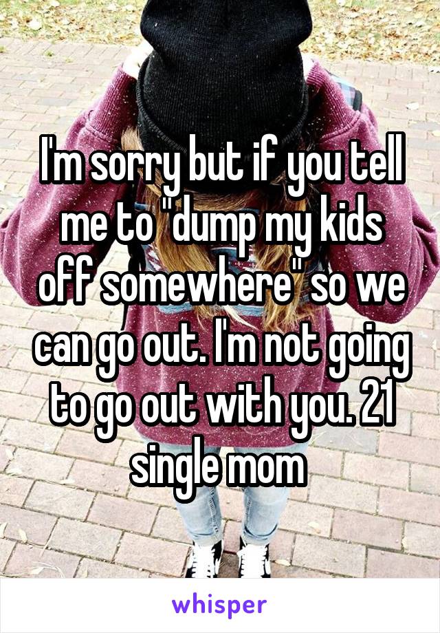 I'm sorry but if you tell me to "dump my kids off somewhere" so we can go out. I'm not going to go out with you. 21 single mom 