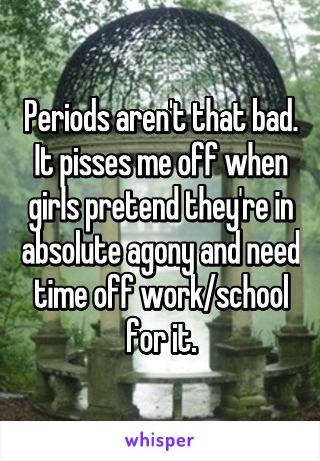 Periods aren't that bad. It pisses me off when girls pretend they're in absolute agony and need time off work/school for it.