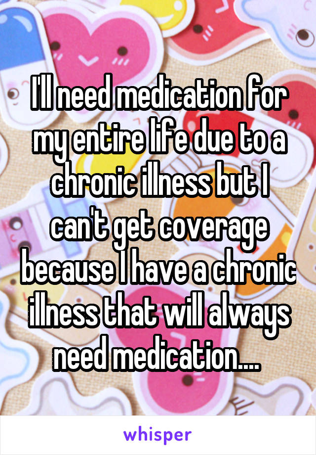 I'll need medication for my entire life due to a chronic illness but I can't get coverage because I have a chronic illness that will always need medication.... 