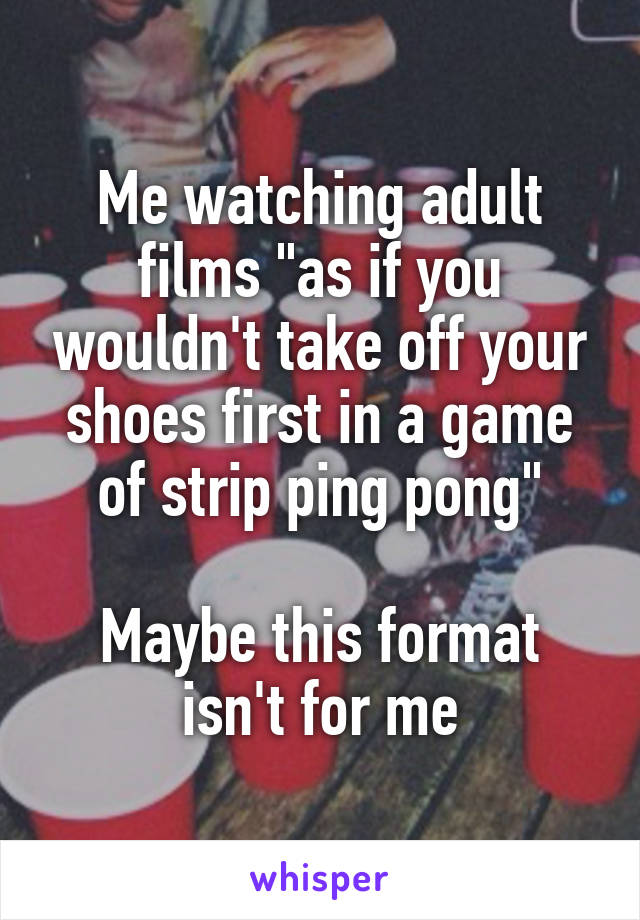 Me watching adult films "as if you wouldn't take off your shoes first in a game of strip ping pong"

Maybe this format isn't for me